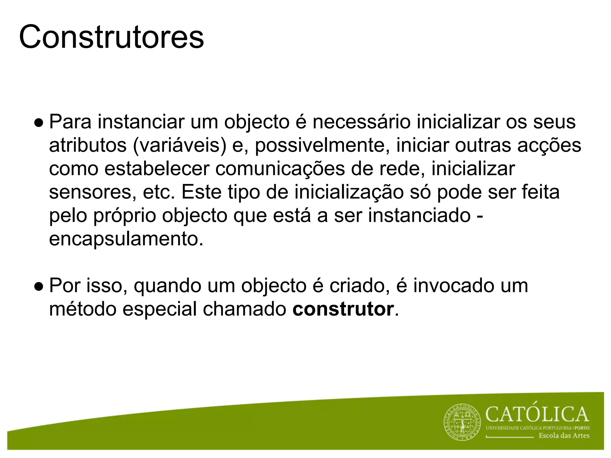 Construtores

● Para instanciar um objecto é necessário inicializar os seus
  atributos (variáveis) e, possivelmente, iniciar outras acções
  como estabelecer comunicações de rede, inicializar
  sensores, etc. Este tipo de inicialização só pode ser feita
  pelo próprio objecto que está a ser instanciado -
  encapsulamento.

● Por isso, quando um objecto é criado, é invocado um
  método especial chamado construtor.
 