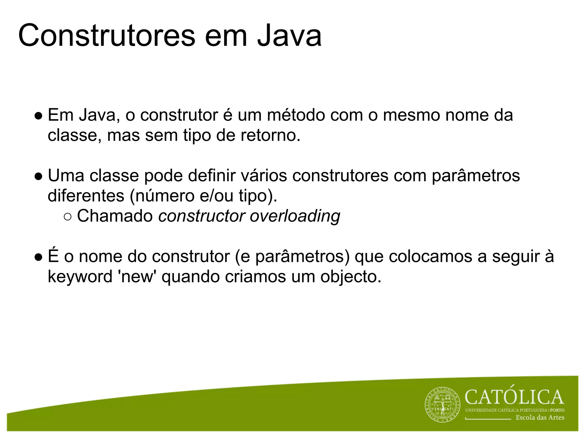 Construtores em Java

 ● Em Java, o construtor é um método com o mesmo nome da
   classe, mas sem tipo de retorno.

 ● Uma classe pode definir vários construtores com parâmetros
   diferentes (número e/ou tipo).
     ○ Chamado constructor overloading

 ● É o nome do construtor (e parâmetros) que colocamos a seguir à
   keyword 'new' quando criamos um objecto.
 