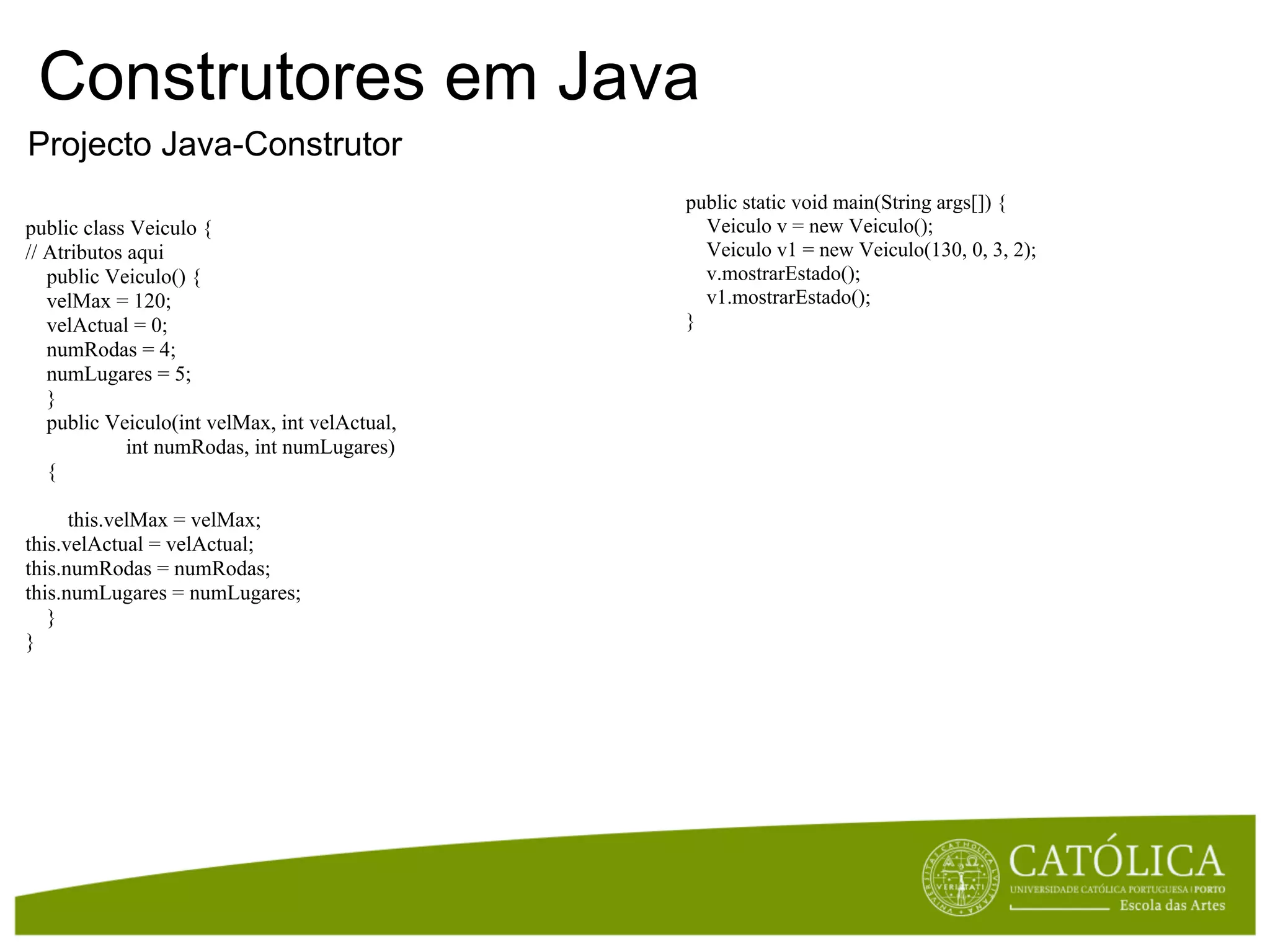 Construtores em Java
Projecto Java-Construtor
                                               public static void main(String args[]) {
public class Veiculo {                           Veiculo v = new Veiculo();
// Atributos aqui                                Veiculo v1 = new Veiculo(130, 0, 3, 2);
   public Veiculo() {                            v.mostrarEstado();
   velMax = 120;                                 v1.mostrarEstado();
   velActual = 0;                              }
   numRodas = 4;
   numLugares = 5;
   }
   public Veiculo(int velMax, int velActual,
             int numRodas, int numLugares)
   {

      this.velMax = velMax;
this.velActual = velActual;
this.numRodas = numRodas;
this.numLugares = numLugares;
   }
}
 