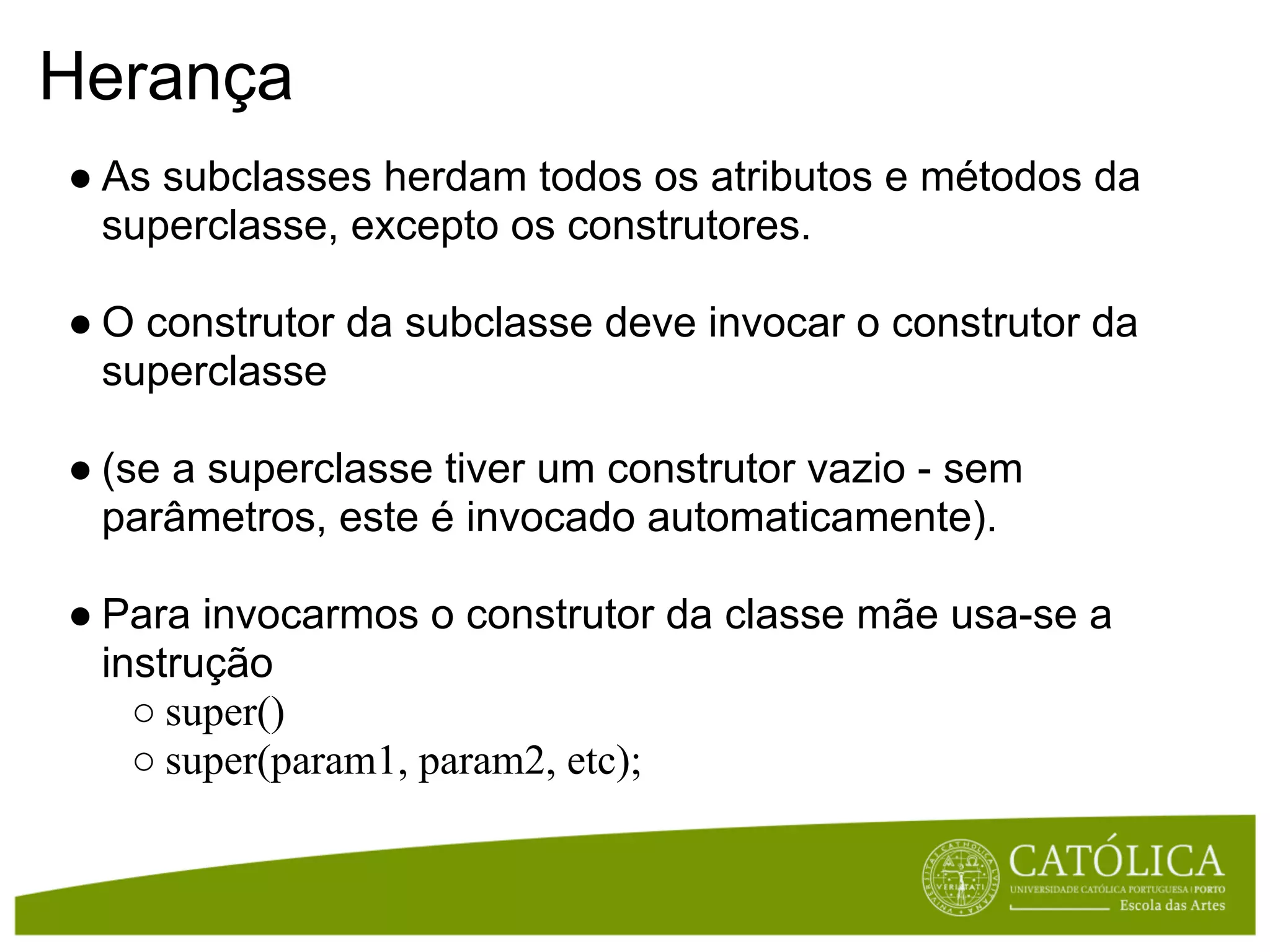 Herança
● As subclasses herdam todos os atributos e métodos da
  superclasse, excepto os construtores.

● O construtor da subclasse deve invocar o construtor da
  superclasse

● (se a superclasse tiver um construtor vazio - sem
  parâmetros, este é invocado automaticamente).

● Para invocarmos o construtor da classe mãe usa-se a
  instrução
    ○ super()
    ○ super(param1, param2, etc);
 