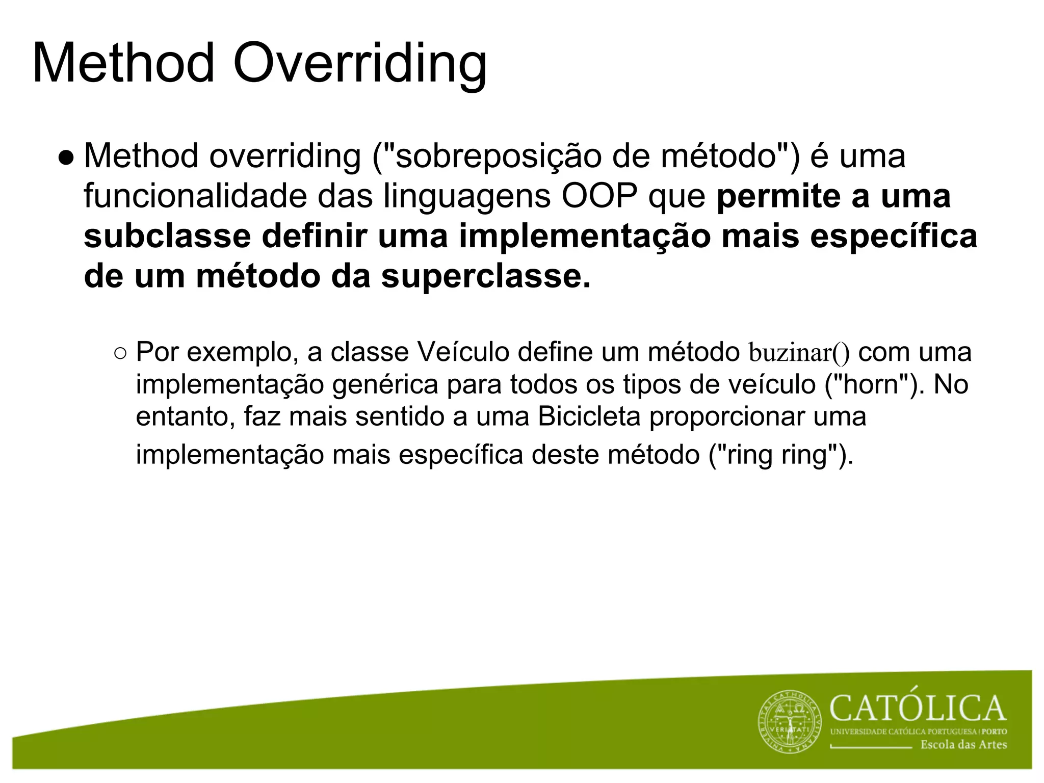 Method Overriding
● Method overriding ("sobreposição de método") é uma
  funcionalidade das linguagens OOP que permite a uma
  subclasse definir uma implementação mais específica
  de um método da superclasse.

   ○ Por exemplo, a classe Veículo define um método buzinar() com uma
     implementação genérica para todos os tipos de veículo ("horn"). No
     entanto, faz mais sentido a uma Bicicleta proporcionar uma
     implementação mais específica deste método ("ring ring").
 