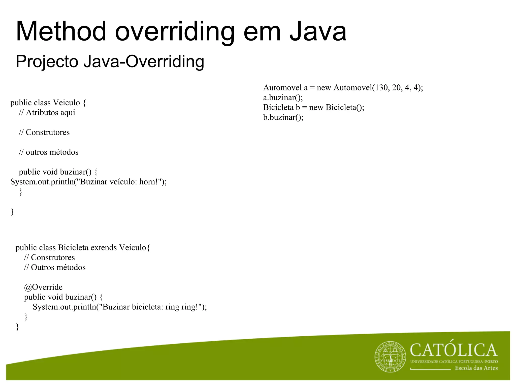 Method overriding em Java
    Projecto Java-Overriding
                                                                 Automovel a = new Automovel(130, 20, 4, 4);
                                                                 a.buzinar();
public class Veiculo {
                                                                 Bicicleta b = new Bicicleta();
  // Atributos aqui
                                                                 b.buzinar();
    // Construtores

    // outros métodos

  public void buzinar() {
System.out.println("Buzinar veículo: horn!");
  }

}



    public class Bicicleta extends Veiculo{
      // Construtores
      // Outros métodos

        @Override
        public void buzinar() {
          System.out.println("Buzinar bicicleta: ring ring!");
        }
    }
 