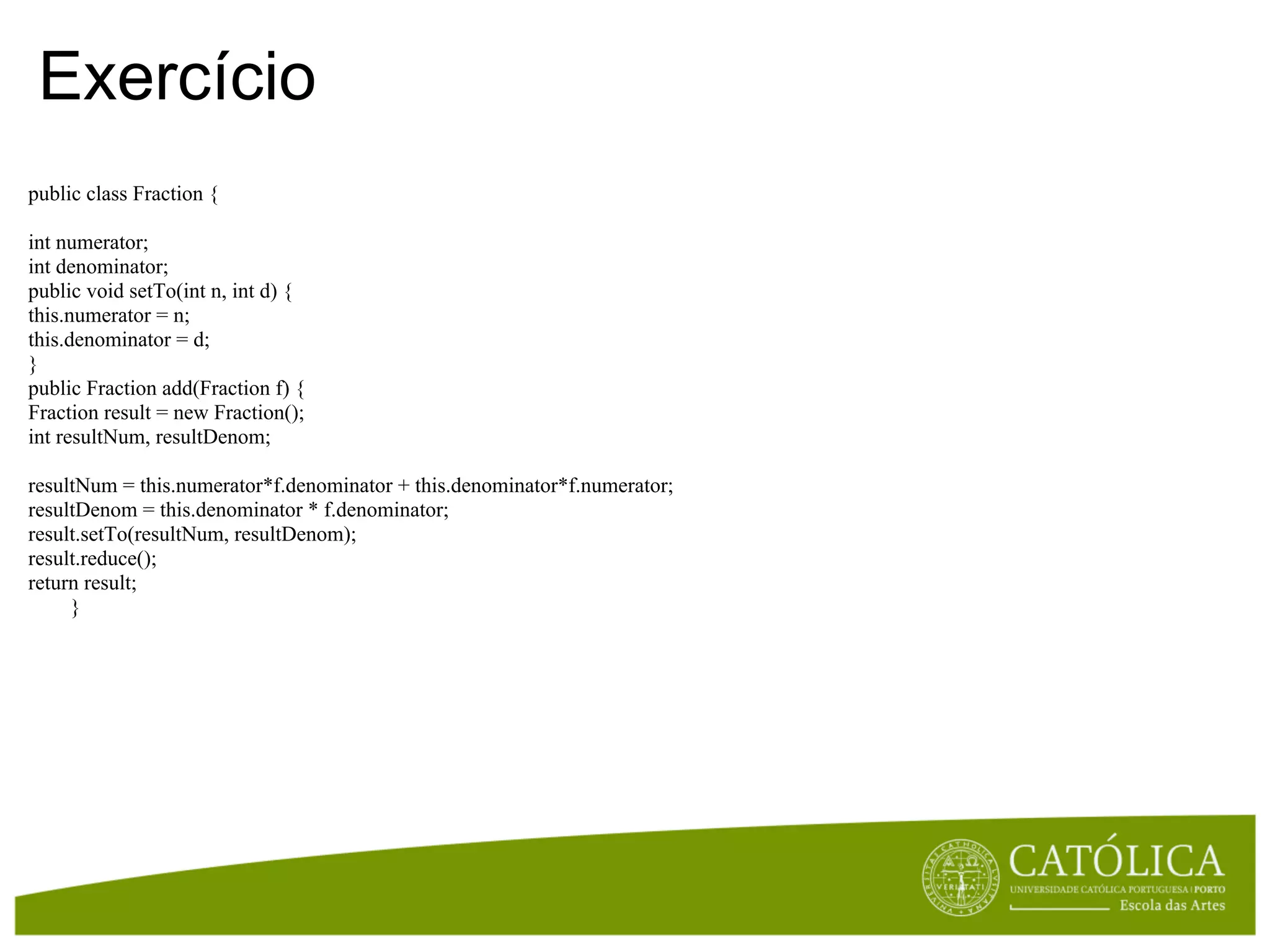 Exercício
public class Fraction {

int numerator;
int denominator;
public void setTo(int n, int d) {
this.numerator = n;
this.denominator = d;
}
public Fraction add(Fraction f) {
Fraction result = new Fraction();
int resultNum, resultDenom;

resultNum = this.numerator*f.denominator + this.denominator*f.numerator;
resultDenom = this.denominator * f.denominator;
result.setTo(resultNum, resultDenom);
result.reduce();
return result;
     }
 