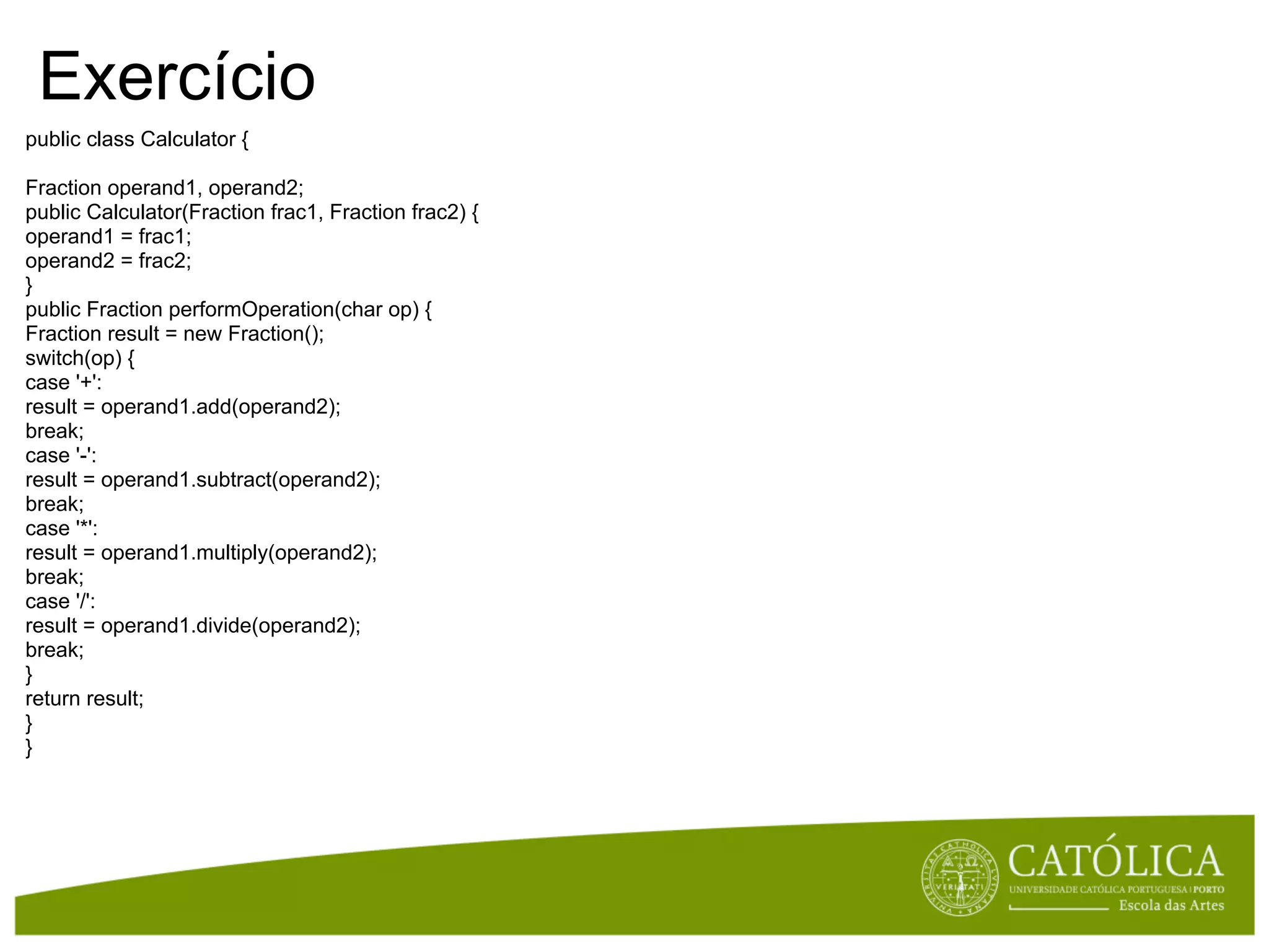 Exercício
public class Calculator {

Fraction operand1, operand2;
public Calculator(Fraction frac1, Fraction frac2) {
operand1 = frac1;
operand2 = frac2;
}
public Fraction performOperation(char op) {
Fraction result = new Fraction();
switch(op) {
case '+':
result = operand1.add(operand2);
break;
case '-':
result = operand1.subtract(operand2);
break;
case '*':
result = operand1.multiply(operand2);
break;
case '/':
result = operand1.divide(operand2);
break;
}
return result;
}
}
 