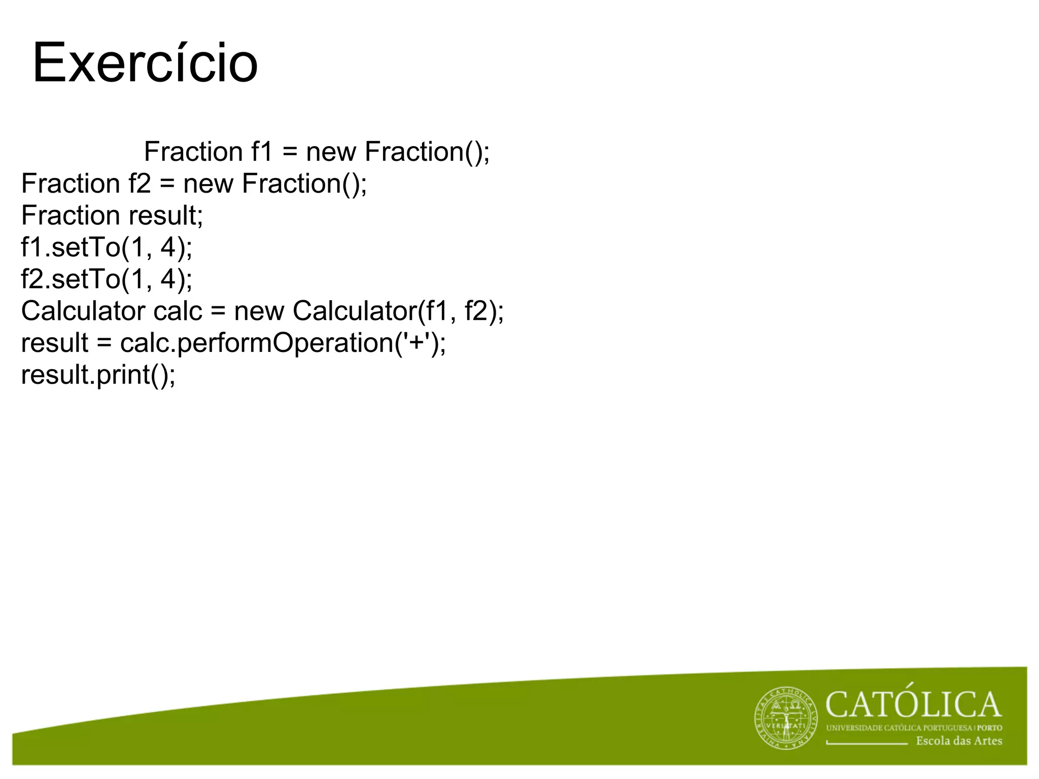 Exercício
           Fraction f1 = new Fraction();
Fraction f2 = new Fraction();
Fraction result;
f1.setTo(1, 4);
f2.setTo(1, 4);
Calculator calc = new Calculator(f1, f2);
result = calc.performOperation('+');
result.print();
 