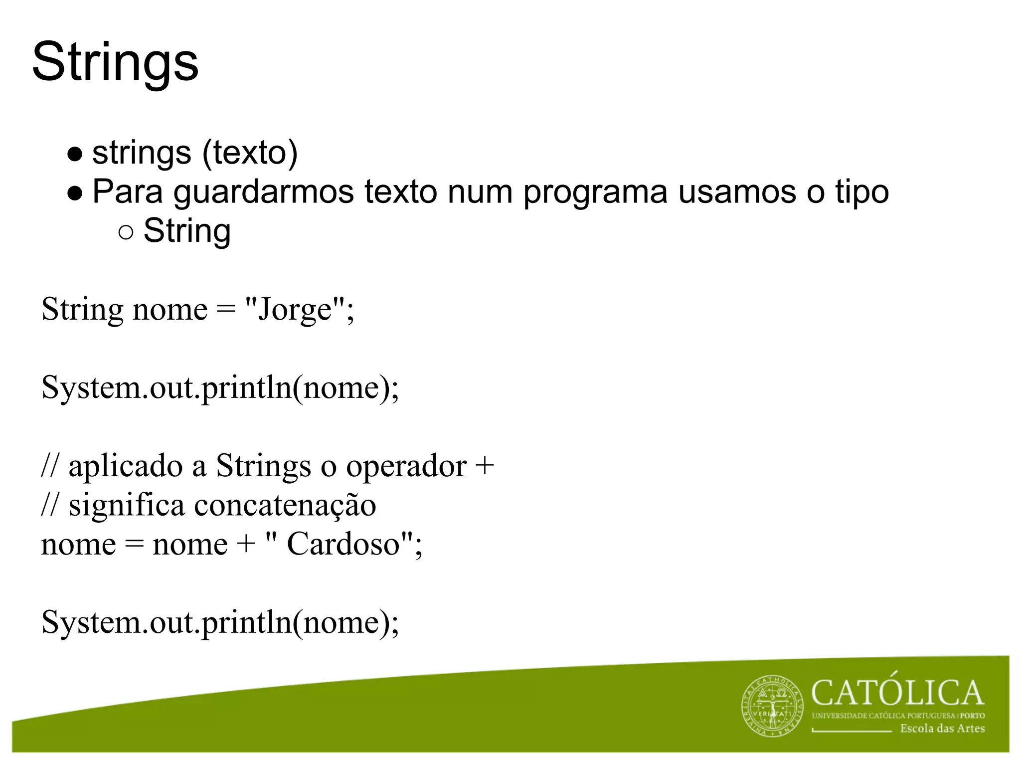 Strings
 ● strings (texto)
 ● Para guardarmos texto num programa usamos o tipo
     ○ String

String nome = "Jorge";

System.out.println(nome);

// aplicado a Strings o operador +
// significa concatenação
nome = nome + " Cardoso";

System.out.println(nome);
 