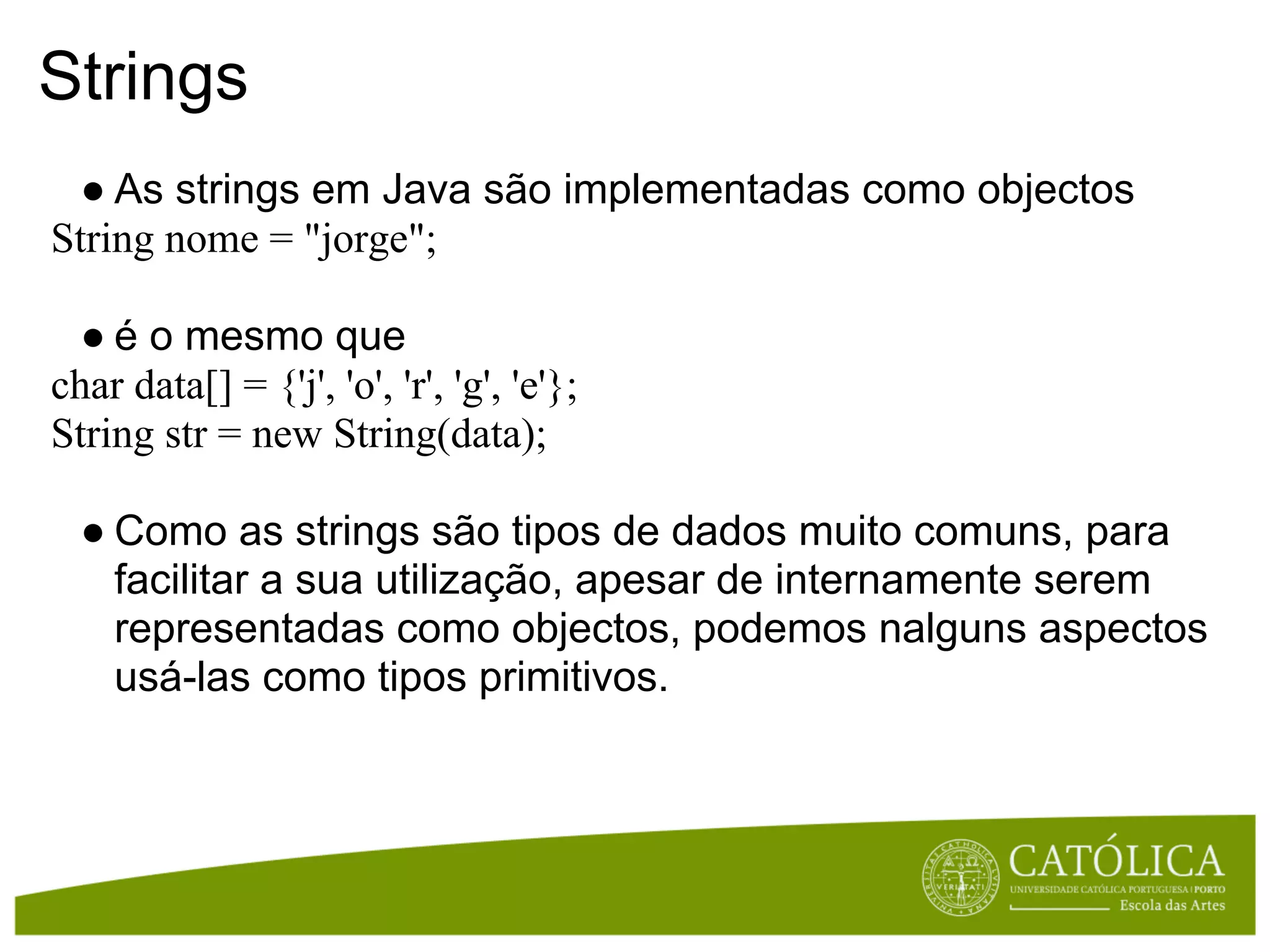 Strings
  ● As strings em Java são implementadas como objectos
String nome = "jorge";

  ● é o mesmo que
char data[] = {'j', 'o', 'r', 'g', 'e'};
String str = new String(data);

  ● Como as strings são tipos de dados muito comuns, para
    facilitar a sua utilização, apesar de internamente serem
    representadas como objectos, podemos nalguns aspectos
    usá-las como tipos primitivos.
 
