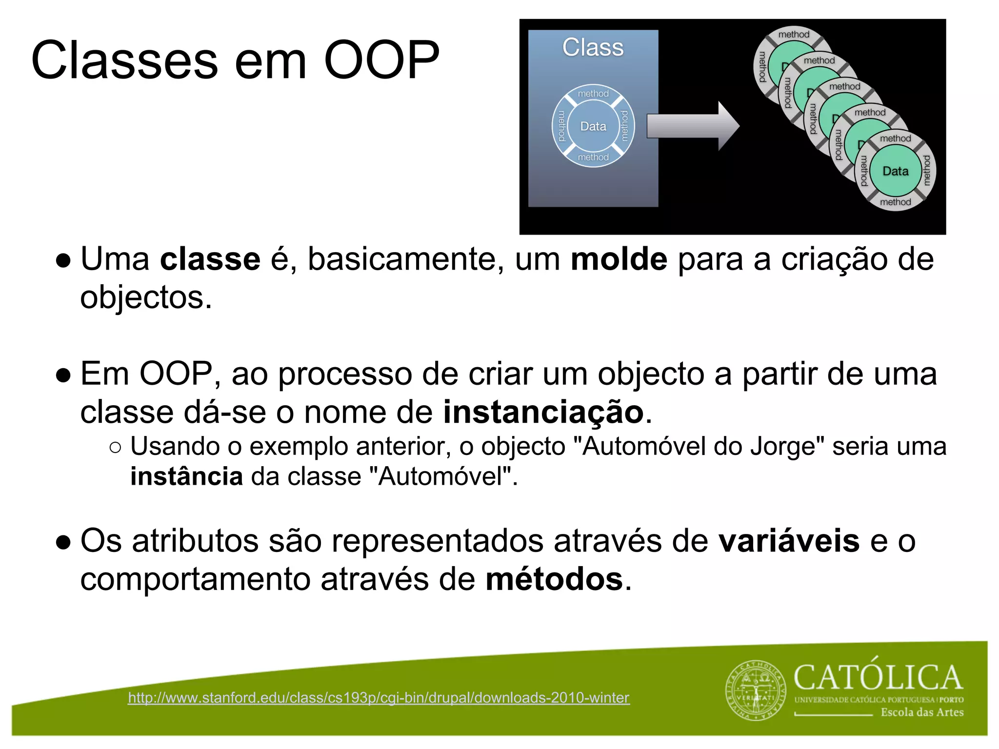 Classes em OOP


● Uma classe é, basicamente, um molde para a criação de
  objectos.

● Em OOP, ao processo de criar um objecto a partir de uma
  classe dá-se o nome de instanciação.
   ○ Usando o exemplo anterior, o objecto "Automóvel do Jorge" seria uma
     instância da classe "Automóvel".

● Os atributos são representados através de variáveis e o
  comportamento através de métodos.


    http://www.stanford.edu/class/cs193p/cgi-bin/drupal/downloads-2010-winter
 