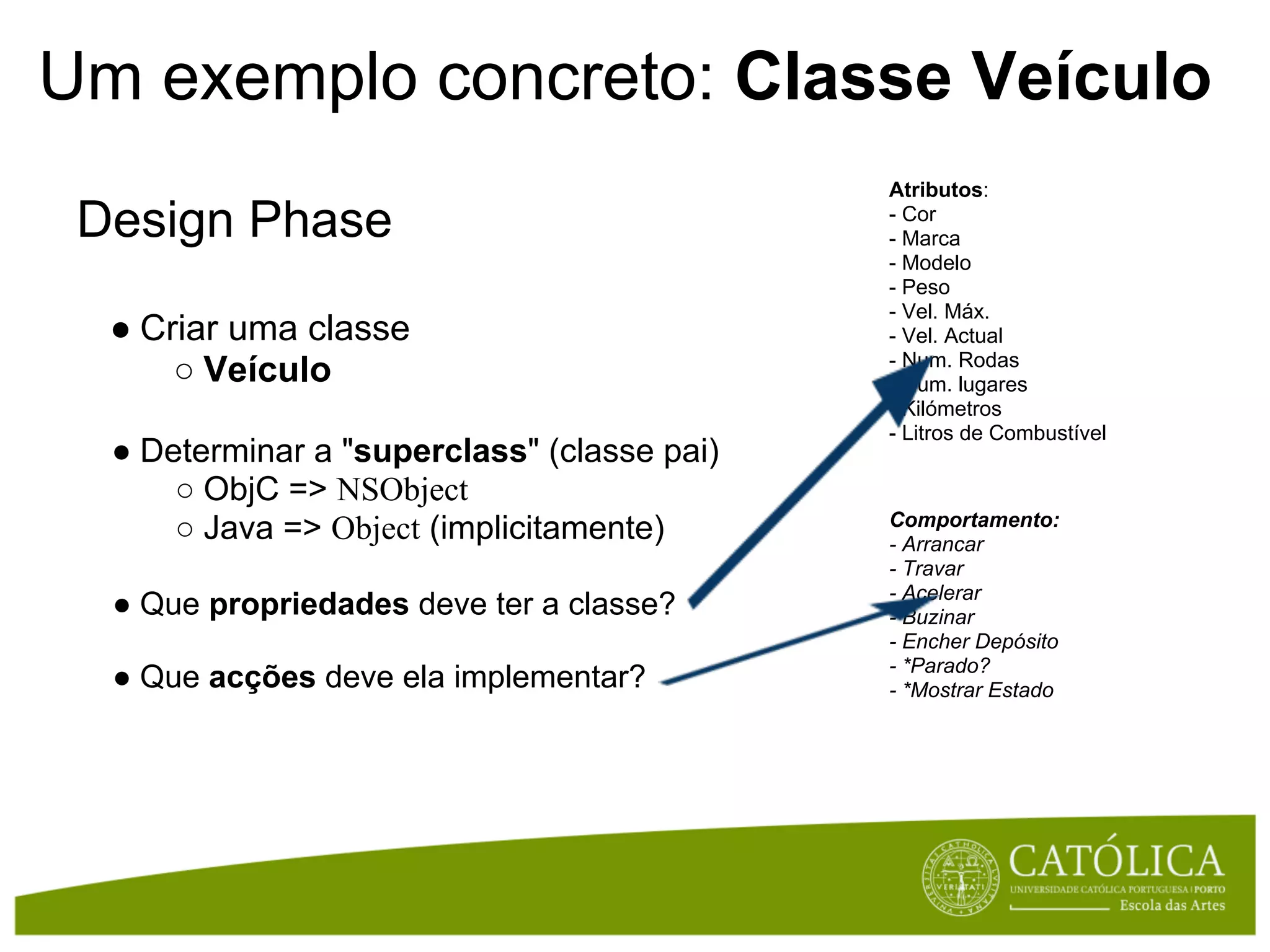 Um exemplo concreto: Classe Veículo
                                             Atributos:
 Design Phase                                - Cor
                                             - Marca
                                             - Modelo
                                             - Peso
                                             - Vel. Máx.
  ● Criar uma classe                         - Vel. Actual
                                             - Num. Rodas
      ○ Veículo                              - Num. lugares
                                             - Kilómetros
                                             - Litros de Combustível
  ● Determinar a "superclass" (classe pai)
      ○ ObjC => NSObject
                                             Comportamento:
      ○ Java => Object (implicitamente)      - Arrancar
                                             - Travar
                                             - Acelerar
  ● Que propriedades deve ter a classe?      - Buzinar
                                             - Encher Depósito
                                             - *Parado?
  ● Que acções deve ela implementar?         - *Mostrar Estado
 