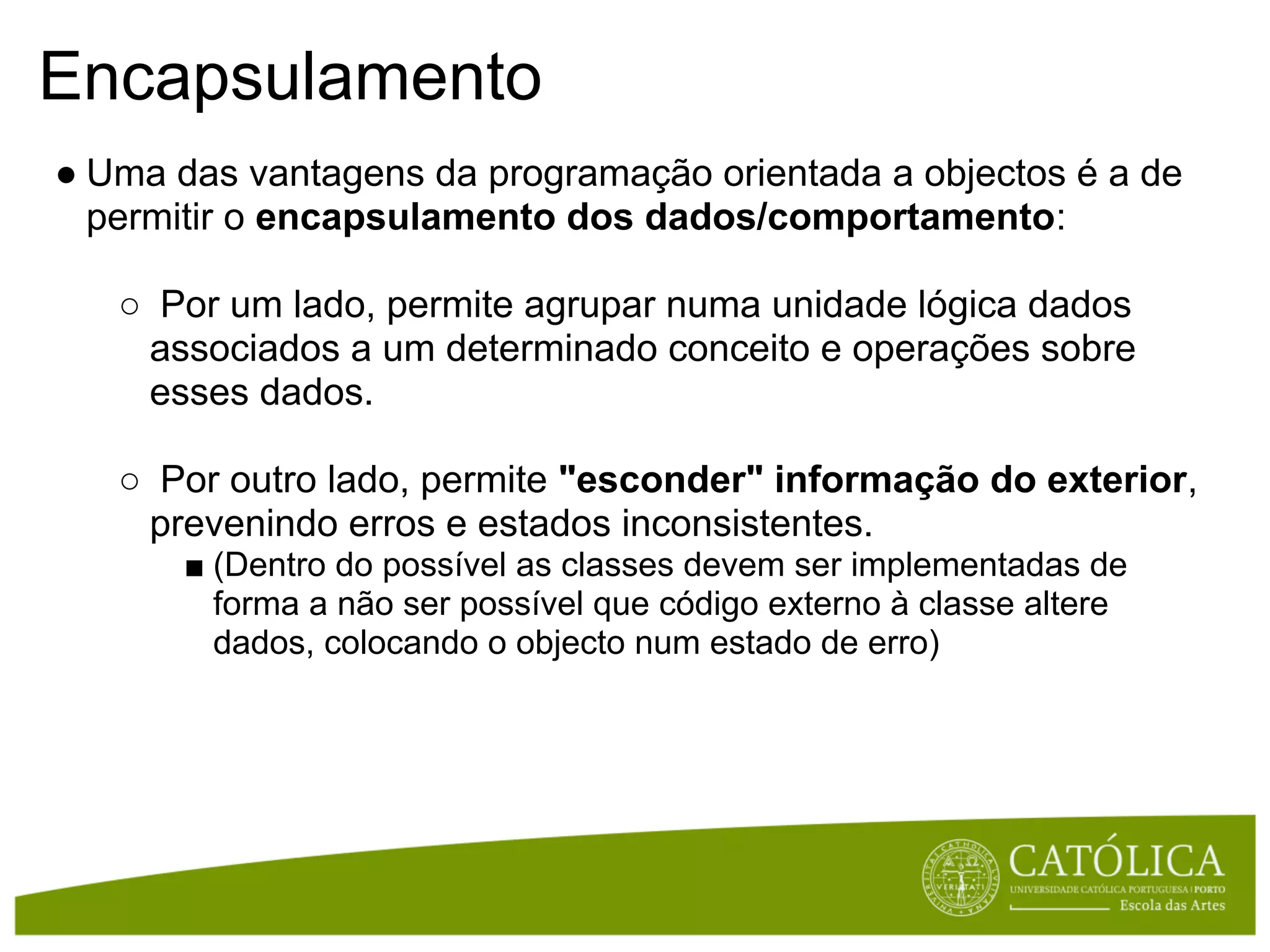 Encapsulamento
● Uma das vantagens da programação orientada a objectos é a de
  permitir o encapsulamento dos dados/comportamento:

   ○ Por um lado, permite agrupar numa unidade lógica dados
    associados a um determinado conceito e operações sobre
    esses dados.

   ○ Por outro lado, permite "esconder" informação do exterior,
    prevenindo erros e estados inconsistentes.
       ■ (Dentro do possível as classes devem ser implementadas de
         forma a não ser possível que código externo à classe altere
         dados, colocando o objecto num estado de erro)
 