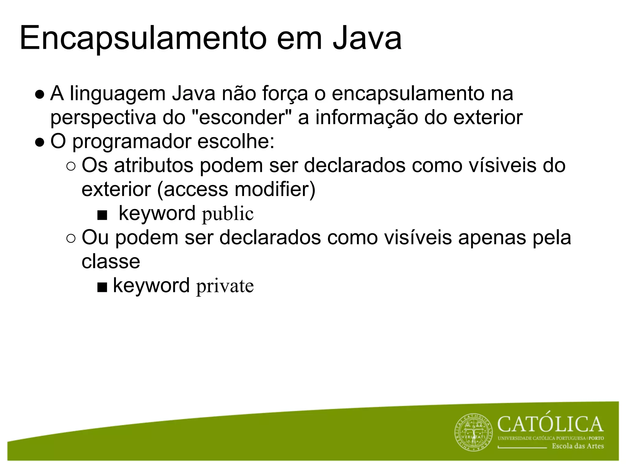 Encapsulamento em Java
● A linguagem Java não força o encapsulamento na
  perspectiva do "esconder" a informação do exterior
● O programador escolhe:
   ○ Os atributos podem ser declarados como vísiveis do
      exterior (access modifier)
        ■ keyword public
   ○ Ou podem ser declarados como visíveis apenas pela
      classe
        ■ keyword private
 
