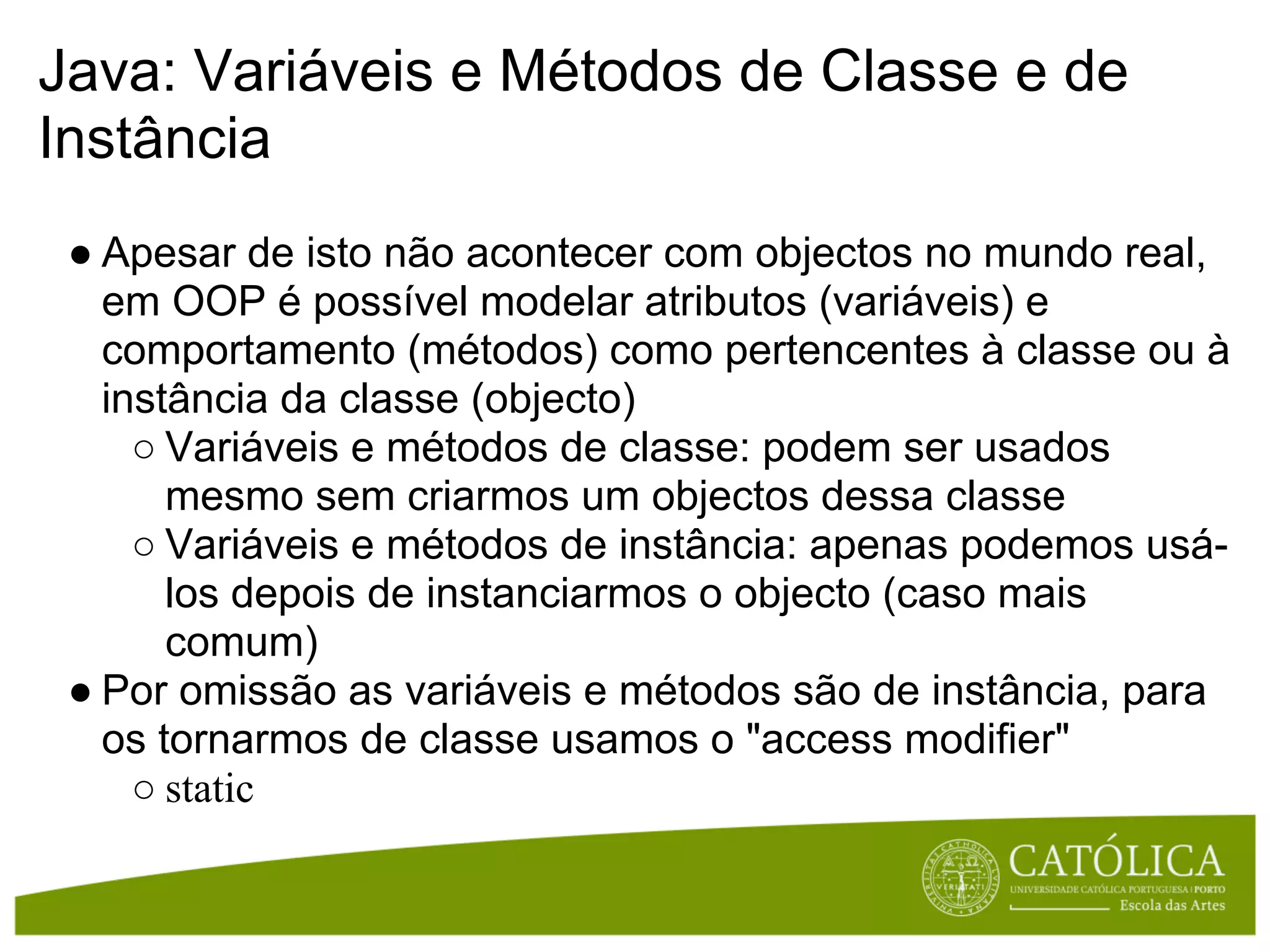 Java: Variáveis e Métodos de Classe e de
Instância
 ● Apesar de isto não acontecer com objectos no mundo real,
   em OOP é possível modelar atributos (variáveis) e
   comportamento (métodos) como pertencentes à classe ou à
   instância da classe (objecto)
     ○ Variáveis e métodos de classe: podem ser usados
       mesmo sem criarmos um objectos dessa classe
     ○ Variáveis e métodos de instância: apenas podemos usá-
       los depois de instanciarmos o objecto (caso mais
       comum)
 ● Por omissão as variáveis e métodos são de instância, para
   os tornarmos de classe usamos o "access modifier"
     ○ static
 