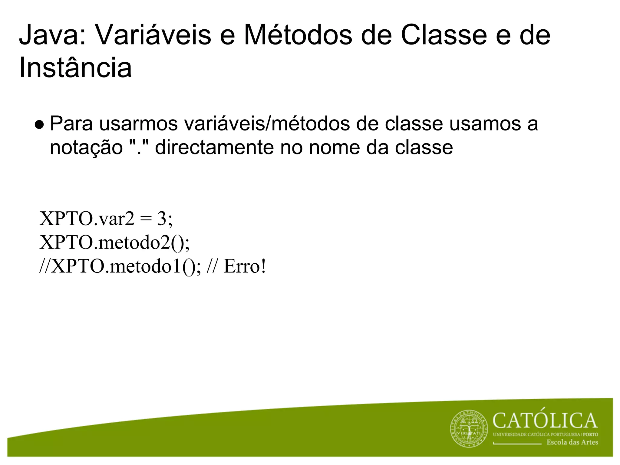 Java: Variáveis e Métodos de Classe e de
Instância
 ● Para usarmos variáveis/métodos de classe usamos a
   notação "." directamente no nome da classe


 XPTO.var2 = 3;
 XPTO.metodo2();
 //XPTO.metodo1(); // Erro!
 