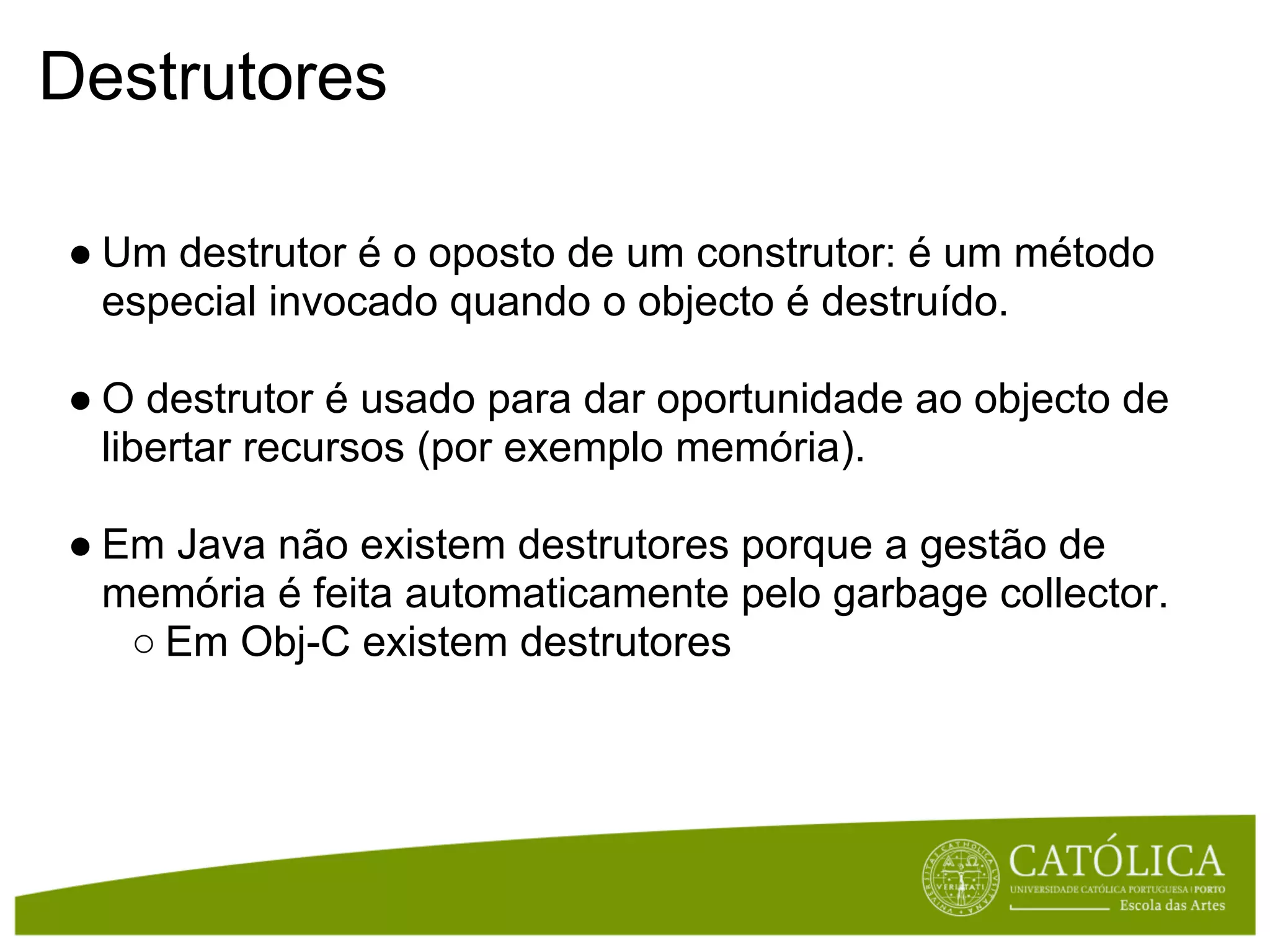 Destrutores

● Um destrutor é o oposto de um construtor: é um método
  especial invocado quando o objecto é destruído.

● O destrutor é usado para dar oportunidade ao objecto de
  libertar recursos (por exemplo memória).

● Em Java não existem destrutores porque a gestão de
  memória é feita automaticamente pelo garbage collector.
   ○ Em Obj-C existem destrutores
 