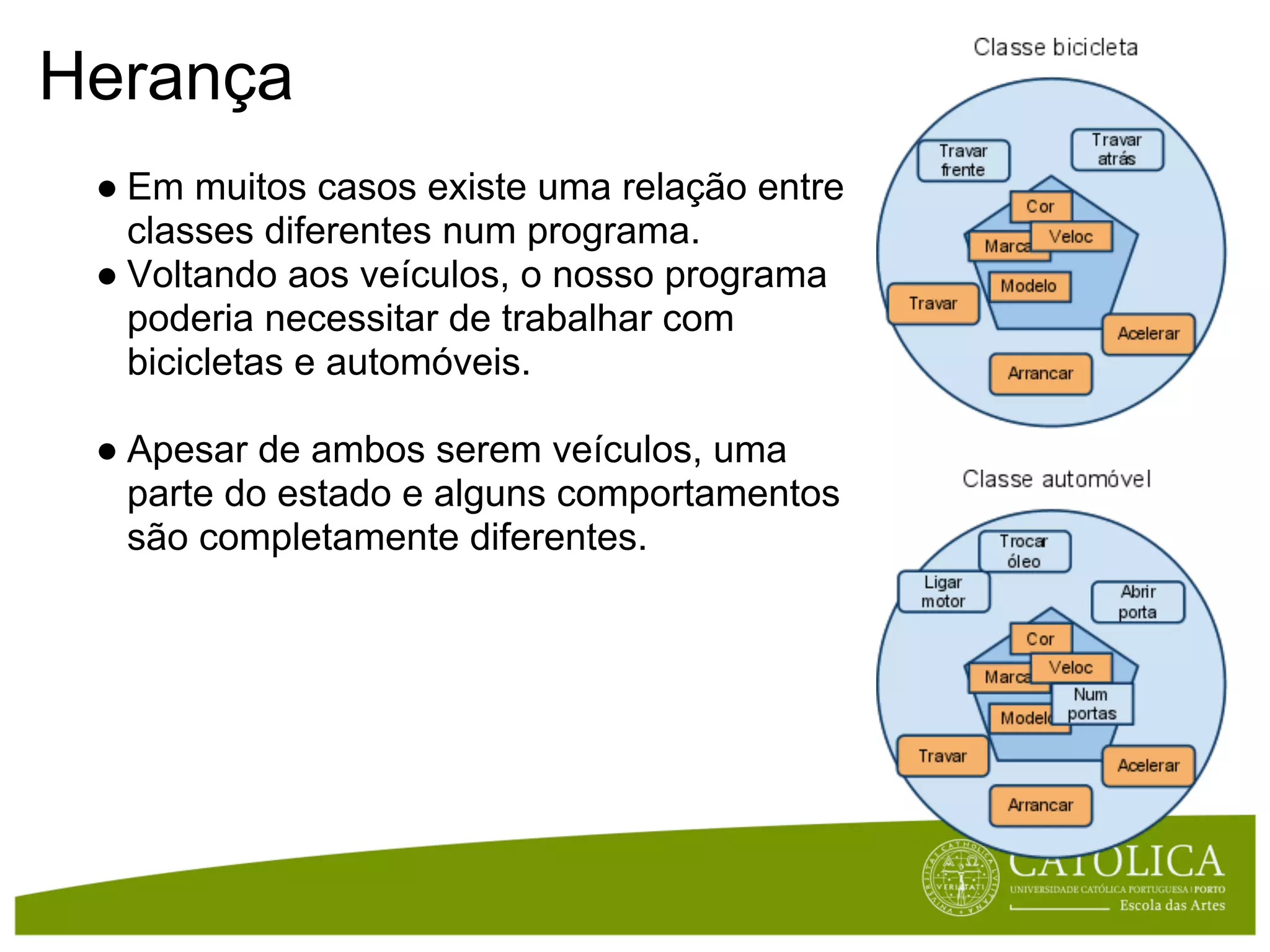 Herança
 ● Em muitos casos existe uma relação entre
   classes diferentes num programa.
 ● Voltando aos veículos, o nosso programa
   poderia necessitar de trabalhar com
   bicicletas e automóveis.

 ● Apesar de ambos serem veículos, uma
   parte do estado e alguns comportamentos
   são completamente diferentes.
 