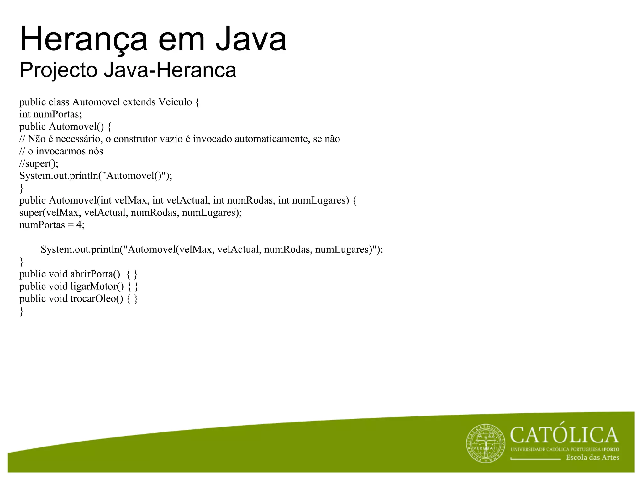 Herança em Java
Projecto Java-Heranca
public class Automovel extends Veiculo {
int numPortas;
public Automovel() {
// Não é necessário, o construtor vazio é invocado automaticamente, se não
// o invocarmos nós
//super();
System.out.println("Automovel()");
}
public Automovel(int velMax, int velActual, int numRodas, int numLugares) {
super(velMax, velActual, numRodas, numLugares);
numPortas = 4;

    System.out.println("Automovel(velMax, velActual, numRodas, numLugares)");
}
public void abrirPorta() { }
public void ligarMotor() { }
public void trocarOleo() { }
}
 