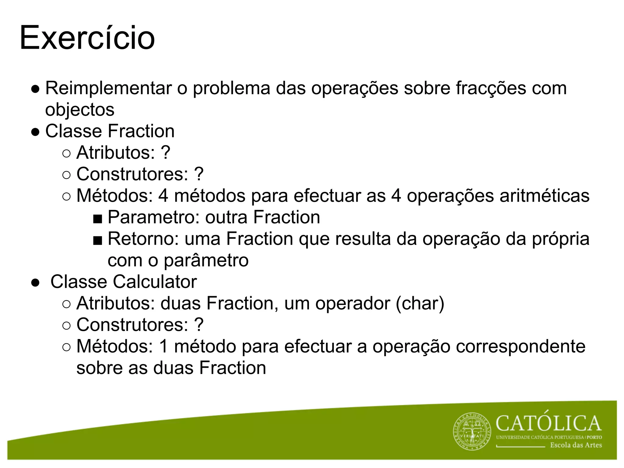 Exercício
● Reimplementar o problema das operações sobre fracções com
  objectos
● Classe Fraction
    ○ Atributos: ?
    ○ Construtores: ?
    ○ Métodos: 4 métodos para efectuar as 4 operações aritméticas
        ■ Parametro: outra Fraction
        ■ Retorno: uma Fraction que resulta da operação da própria
          com o parâmetro
● Classe Calculator
    ○ Atributos: duas Fraction, um operador (char)
    ○ Construtores: ?
    ○ Métodos: 1 método para efectuar a operação correspondente
      sobre as duas Fraction
 