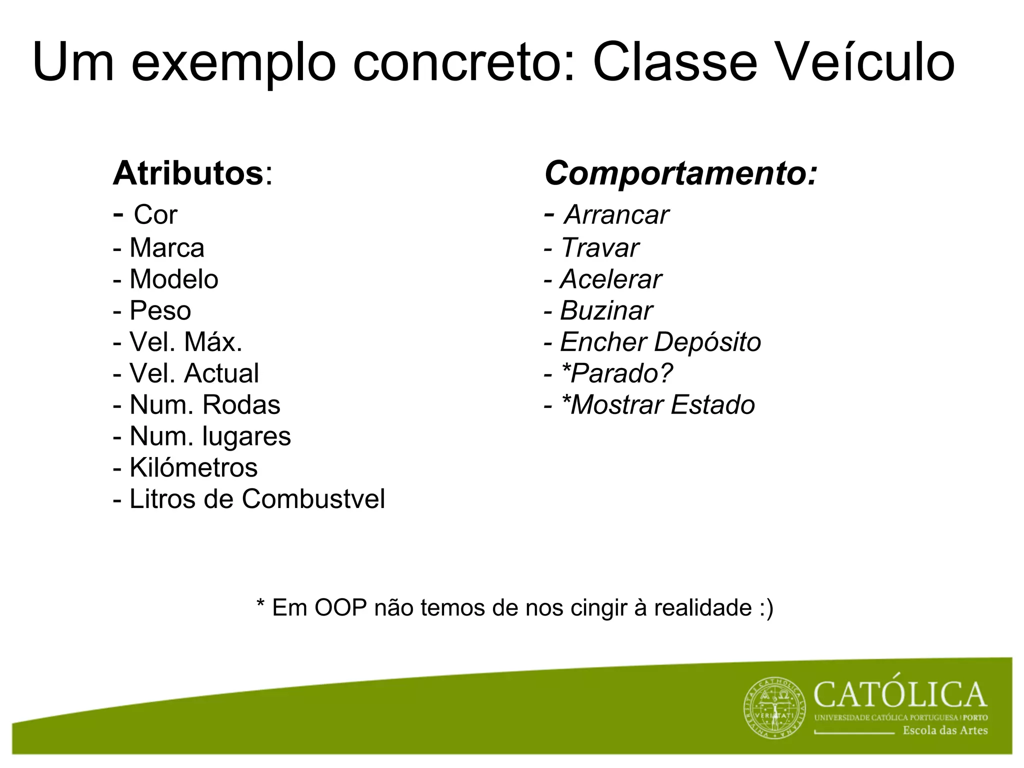 Um exemplo concreto: Classe Veículo
   Atributos:                           Comportamento:
   - Cor                                - Arrancar
   - Marca                              - Travar
   - Modelo                             - Acelerar
   - Peso                               - Buzinar
   - Vel. Máx.                          - Encher Depósito
   - Vel. Actual                        - *Parado?
   - Num. Rodas                         - *Mostrar Estado
   - Num. lugares
   - Kilómetros
   - Litros de Combustvel


              * Em OOP não temos de nos cingir à realidade :)
 
