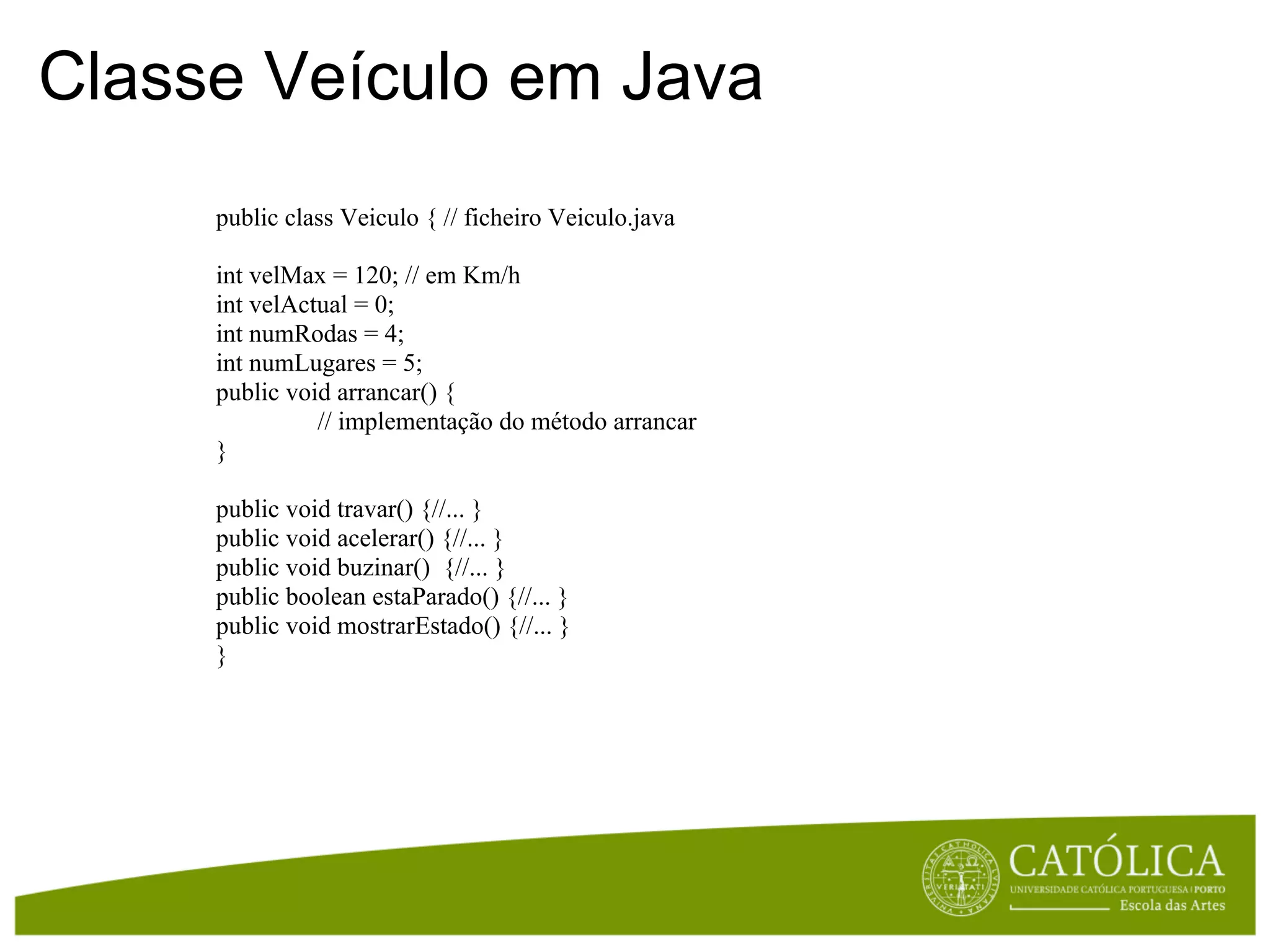 Classe Veículo em Java
     public class Veiculo { // ficheiro Veiculo.java

     int velMax = 120; // em Km/h
     int velActual = 0;
     int numRodas = 4;
     int numLugares = 5;
     public void arrancar() {
               // implementação do método arrancar
     }

     public void travar() {//... }
     public void acelerar() {//... }
     public void buzinar() {//... }
     public boolean estaParado() {//... }
     public void mostrarEstado() {//... }
     }
 