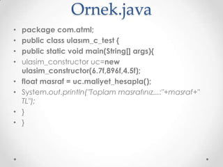 Ornek.java
•
•
•
•
•
•

•
•

package com.atml;
public class ulasım_c_test {
public static void main(String[] args){
ulasim_constructor uc=new
ulasim_constructor(6.7f,896f,4.5f);
float masraf = uc.maliyet_hesapla();
System.out.println("Toplam masrafınız...:"+masraf+"
TL");
}
}

 