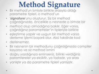 Method Signature

• Bir method'un ismiyle birlikte sırasıyla aldığı
parametre tipleri, o method’un
• 'signature'unu oluşturur. Siz bir method
çağırdığınızda, öncelikle o nesnede o isimde bir
• method olup olmadığına bakılır. Eğer varsa,
çağırdığınız parametreler’in tipleriyle birlikte
• eşleştirme yapılır ve uygun bir method varsa
derleme işlemi başarılı olur. Aksi takdirde kod
• derlenemez.
• Bir nesnenin bir methodunu çağırdığınızda compiler
kızıyorsa ve siz method ismini
• doğru yazdığınıza eminseniz, bilinki verdiğiniz
paramtereler ya eksiktir, ya fazladır, ya sırası
• yanlıştır ya da parametre tipleri yanlýştır.

 