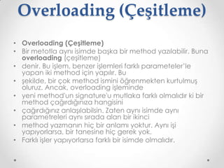 Overloading (Çeşitleme)
• Overloading (Çeşitleme)
• Bir metotla aynı isimde başka bir method yazılabilir. Buna
overloading (çeşitleme)
• denir. Bu işlem, benzer işlemleri farklı parameteler’le
yapan iki method için yapılır. Bu
• şekilde, bir çok method ismini öğrenmekten kurtulmuş
oluruz. Ancak, overloading işleminde
• yeni method'un signature'u mutlaka farklı olmalıdır ki bir
method çağırdığınıza hangisini
• çağırdığınız anlaşılabilsin. Zaten aynı isimde aynı
parametreleri aynı sırada alan bir ikinci
• method yazmanın hiç bir anlamı yoktur. Aynı işi
yapıyorlarsa, bir tanesine hiç gerek yok.
• Farklı işler yapıyorlarsa farklı bir isimde olmalıdır.

 