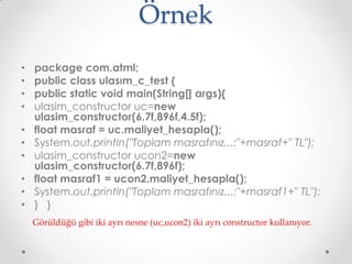 Örnek
•
•
•
•
•
•
•
•
•
•

package com.atml;
public class ulasım_c_test {
public static void main(String[] args){
ulasim_constructor uc=new
ulasim_constructor(6.7f,896f,4.5f);
float masraf = uc.maliyet_hesapla();
System.out.println("Toplam masrafınız...:"+masraf+" TL");
ulasim_constructor ucon2=new
ulasim_constructor(6.7f,896f);
float masraf1 = ucon2.maliyet_hesapla();
System.out.println("Toplam masrafınız...:"+masraf1+" TL");
} }
Görüldüğü gibi iki ayrı nesne (uc,ucon2) iki ayrı constructor kullanıyor.

 