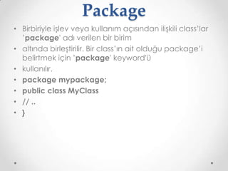 Package
• Birbiriyle işlev veya kullanım açısından ilişkili class’lar
’package' adı verilen bir birim
• altında birleştirilir. Bir class’ın ait olduğu package’i
belirtmek için ’package' keyword'ü
• kullanılır.
• package mypackage;
• public class MyClass
• // ..
• }

 