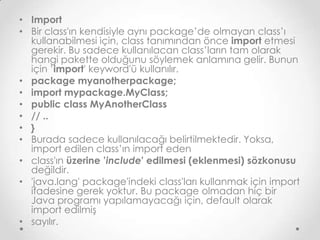 • Import
• Bir class'ın kendisiyle aynı package’de olmayan class’ı
kullanabilmesi için, class tanımından önce import etmesi
gerekir. Bu sadece kullanılacan class’ların tam olarak
hangi pakette olduğunu söylemek anlamına gelir. Bunun
için ’import' keyword'ü kullanılır.
• package myanotherpackage;
• import mypackage.MyClass;
• public class MyAnotherClass
• // ..
• }
• Burada sadece kullanılacağı belirtilmektedir. Yoksa,
import edilen class’ın import eden
• class'ın üzerine ’include' edilmesi (eklenmesi) sözkonusu
değildir.
• 'java.lang' package'indeki class'ları kullanmak için import
ifadesine gerek yoktur. Bu package olmadan hiç bir
Java programı yapılamayacağı için, default olarak
import edilmiş
• sayılır.

 