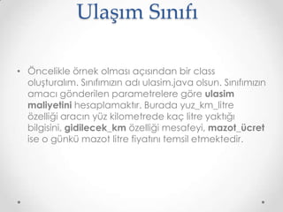 Ulaşım Sınıfı
• Öncelikle örnek olması açısından bir class
oluşturalım. Sınıfımızın adı ulasim.java olsun. Sınıfımızın
amacı gönderilen parametrelere göre ulasim
maliyetini hesaplamaktır. Burada yuz_km_litre
özelliği aracın yüz kilometrede kaç litre yaktığı
bilgisini, gidilecek_km özelliği mesafeyi, mazot_ücret
ise o günkü mazot litre fiyatını temsil etmektedir.

 
