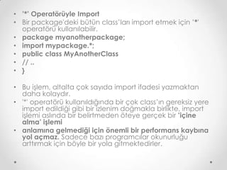 • ’*’ Operatörüyle Import
• Bir package'deki bütün class’ları import etmek için ’*'
operatörü kullanılabilir.
• package myanotherpackage;
• import mypackage.*;
• public class MyAnotherClass
• // ..
• }
• Bu işlem, altalta çok sayıda import ifadesi yazmaktan
daha kolaydır.
• '*' operatörü kullanıldığında bir çok class’ın gereksiz yere
import edildiği gibi bir izlenim doğmakla birlikte, import
işlemi aslında bir belirtmeden öteye gerçek bir ’içine
alma’ işlemi
• anlamına gelmediği için önemli bir performans kaybına
yol açmaz. Sadece bazı programcılar okunurluğu
arttırmak için böyle bir yola gitmektedirler.

 