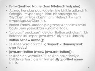 • Fully-Qualified Name (Tam Nitelendirilmiş ısim)
• Aslında her class package ismiyle birlikte adlandırılır.
Örneğin, ’mypackage’ isimli bir package'de
'MyClass' isimli bir class'ın tam nitelendirilmiş ismi
mypackge.MyClass’ dır.
• Import ifadesi, sadece programcıyı her class ismini
böyle uzun yazmaktan kurtarmaktadır.
• 'java.awt' package'inde olan Button adlı class’ın bir
instance’ını ’import java.awt.*’ diyerek kullanırsak
• Button b=new Button();
• şeklinde yaratabiliriz. Hiç ’import’ kullanmayarak
aynı ifadeyi
• java.awt.Button b=new java.awt.Button();
• şeklinde de yazabiliriz. Bu şekilde paket ismiyle
birlikte verilen class isimlerine fullyqualified name
denir.

 