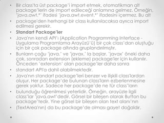 • Bir class'ta üst package’i import etmek, otomatikman alt
package’lerin de import edileceği anlamına gelmez. Örneğin,
’java.awt.*’ ifadesi ’java.awt.event.*’ ifadesini içermez. Bu alt
• package'den herhangi bir class kullanılacaksa ayrıca import
edilmesi gerekir.
• Standart Package’ler
• Java'nın kendi API’ı (Application Programming Interface Uygulama Programlama Arayüzü’ü) bir çok class’dan oluştuğu
için bir çok package altında gruplandırılmıştır.
• Bunların çoğu ’java.’ ve ’javax.’ la başlar. ’javax’ öneki daha
çok, sonradan extension (ekleme) package'ler için kullanılır.
Önceden ’extension’ olan package’ler daha sonra
• standart API'a dahil olabilmektedir.
• Java'nın standart package’leri benzer ve ilişkili class'lardan
oluşur. Her package’de bulunan class'ların ezberlenmesine
gerek yoktur. Sadece her package’de ne tür class’ların
• bulunduğu öğrenilmesi yeterlidir. Örneğin, arayüzle ilgili
class’lar ’java.awt’dedir. Görsel bir bileşen olarak Button bu
package’tedir. Yine görsel bir bileşen olan text alanı’nın
• (TextArea'nın) da bu package’de olması gayet doğaldır.

 