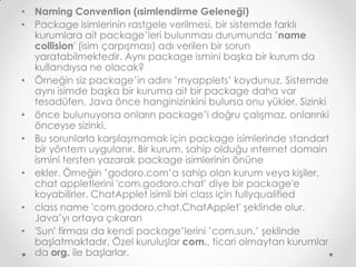 • Naming Convention (ısimlendirme Geleneği)
• Package isimlerinin rastgele verilmesi, bir sistemde farklı
kurumlara ait package’leri bulunması durumunda ’name
collision' (isim çarpışması) adı verilen bir sorun
yaratabilmektedir. Aynı package ismini başka bir kurum da
kullandıysa ne olacak?
• Örneğin siz package’in adını ’myapplets’ koydunuz. Sistemde
aynı isimde başka bir kuruma ait bir package daha var
tesadüfen. Java önce hanginizinkini bulursa onu yükler. Sizinki
• önce bulunuyorsa onların package’i doğru çalışmaz, onlarınki
önceyse sizinki.
• Bu sorunlarla karşılaşmamak için package isimlerinde standart
bir yöntem uygulanır. Bir kurum, sahip olduğu ınternet domain
ismini tersten yazarak package isimlerinin önüne
• ekler. Örneğin ’godoro.com’a sahip olan kurum veya kişiler,
chat appletlerini 'com.godoro.chat' diye bir package'e
koyabilirler. ChatApplet isimli biri class için fullyqualified
• class name 'com.godoro.chat.ChatApplet' şeklinde olur.
Java’yı ortaya çıkaran
• 'Sun' firması da kendi package’lerini ’com.sun.’ şeklinde
başlatmaktadır. Özel kuruluşlar com., ticari olmaytan kurumlar
da org. ile başlarlar.

 