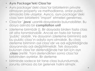 • Aynı Package’teki Class’lar
• Aynı package’deki class’lar birbirlerinin private
olmayan property ve methodlarına, onlar public
olmasala bile ulaşırlar. Ayrıca, aynı package’deki
class’ların birbirlerini ’import’ etmeleri gerekmez.
• Class'lar '.java' uzantılı dosyalarda bulunabilirler. Bu
dosya aslında bir compilation unit
• (derleme birimi)dir (). Bir dosyada birden fazla class
alt alta tanımlanabilir. Ancak en fazla bir tanesi
'public' olabilir. Ve dosyanın (derleme biriminin) adı
bu public class’ın adıyla aynı olmalıdır. Bu class
derleme biriminin asıl class’ıdır ve adı eğiştirildiğinde
dosyanında adı değiştirilmelidir. Tek dosyada
bulunan class’lar derlendiğinde her biri için ayrı
.class üretilir. Yani derlendikten sonra class’lar
birbirinden ayrılırlar. Bir derleme
• biriminde sadece bir tane class bulundurmak,
zorunlu olmasa da bir gelenek halini almıştır.

 