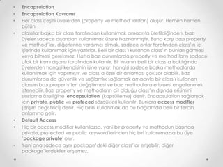 •
•
•

•

•
•

•

Encapsulation
Encapsulation Kavramı
Her class çeşitli üyelerden (property ve method’lardan) oluşur. Hemen hemen
bütün
class'lar başka bir class tarafından kullanılmak amacıyla üretildiğinden, bazı
üyeler sadece dışarıdan kullanılmak üzere hazırlanmıştır. Buna karşı bazı property
ve method’lar, diğerlerine yardımcı olmak, sadece onlar tarafından class’ın iç
işlerinde kullanılmak için yazılırlar. Belli bir class’ı kullanan class’ın bunları görmesi
veya bilmesi gerekmez. Hatta bazı durumlarda property ve method’ların sadece
ufak bir kısmı dışarısı tarafından kullanılır. Bir insanın belli bir class’a baktığında
üyelerden hangisi kendisinin işine yarar, hangisi sadece başka methodlarda
kullanılmak için yapılmıştır ve class’a özel’dir anlaması çok zor olabilir. Bazı
durumlarda da güvenlik ve sağlamlık sağlamak amacıyla bir class’ı kullanan
class'ın bazı property’leri değiştirmesi ve bazı methodlara erişmesi engellenmek
istenebilir. Bazı property ve methodların ait olduğu class’ın dışında erişimini
sınırlama özelliğine 'encapsulation' (kapsülleme) denir. Encapsulation sağlamak
için private, public ve proteced sözcükleri kullanılır. Bunlara access modifier
(erişim değiştirici) denir. Hiç birini kullanmak da bu bağlamda belli bir tercih
anlamına gelir.
Default Access
Hiç bir access modifier kullanılazsa, yani bir property ve methodun başında
private, protected ve public keyword'lerinden hiç biri kullanılmazsa bu üye
’package private' olur.
Yani ona sadece aynı package’deki diğer class’lar erişebilir, diğer
package’lerdekiler erişemez.

 