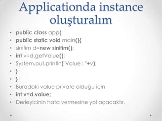 Applicationda instance
oluşturalım
•
•
•
•
•
•
•
•
•
•

public class app{
public static void main(){
sinifim d=new sinifim();
int v=d.getValue();
System.out.println("Value : "+v);
}
}
Buradaki value private olduğu için
int v=d.value;
Derleyicinin hata vermesine yol açacaktır.

 