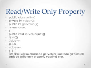 Read/Write Only Property
•
•
•
•
•
•
•
•
•
•
•
•

public class sinifim{
private int value=3;
public int getValue(){
return value;
}
public void setValue(int v){
if(v>0){
value=v;
}else{
value=-v;
} } }
İstenirse sinifim classında getValue() metodu çıkarılarak
sadece Write only property yapılmış olur.

 