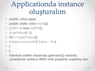 Applicationda instance
oluşturalım
•
•
•
•
•
•
•
•
•

public class app{
public static void main(){
sinifim d=new sinifim();
d.setValue(-7);
int v=d.getValue();
System.out.println("Value : "+v);
}
}
İstenirse sinifim classında getvalue() metodu
çıkarılarak sadece Write only property yapılmış olur.

 