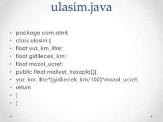 ulasim.java
•
•
•
•
•
•
•
•
•
•

package com.atml;
class ulasim {
float yuz_km_litre;
float gidilecek_km;
float mazot_ucret;
public float maliyet_hesapla(){
yuz_km_litre*(gidilecek_km/100)*mazot_ucret;
return
}
}

 