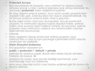 •
•

•
•

•
•
•
•
•
•
•
•

Protected Access
Bazı durumlarda bir property veya method’un dışarıya kapalı
olmasını ancak o class’ı extend edenlere açık olması istenebilir. Bu
durumda 'protected' erişim değiştiricisi kullanılır.
Bir class diğerini extend ederse, onun bütün public property’lerin
erişebilir hale gelir. Zatenbunlara her class'ın erişebilmektedir. Hiç
bir private property extend eden class’a geçmez.
Bunlar diğer bütün class’lara da kapalıdır. Ancak protected
property ve methodlar dışarıya kapalı oldukları halde, extend
edilen class bunlara erişim hakkına sahiptir. Bu keyword, belli bir
property veya method'un sadece onu extend eden class'ları
ilgilendirmesi durumunda
kullanılır.
Erişim değiştirici olarak protected verilmiş property veya
method’lara o class’la aynı package içerisindeki bütün class'lar
tarafından da erişilebilir.
Erişim Düzeyleri Sıralaması
Encapsulation düzeyleri için
public > protected > ’default’ > private
şeklinde bir sıralama yapılır. Büyük olan düzey küçük olanların
haklarını da kapsar. Bir
property'nin public olup private özelliği içermemesi, yani
tanımlandığı class’tan erişilemez
ama onun dışındaki bütün class’lardan erişilmesi gibi bir durum söz
konusu olamaz.

 
