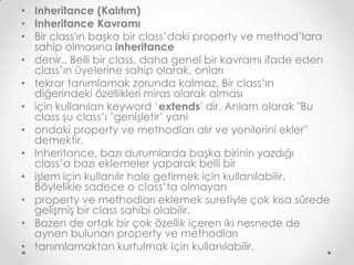 • Inheritance (Kalıtım)
• Inheritance Kavramı
• Bir class'ın başka bir class’daki property ve method’lara
sahip olmasına inheritance
• denir.. Belli bir class, daha genel bir kavramı ifade eden
class’ın üyelerine sahip olarak, onları
• tekrar tanımlamak zorunda kalmaz. Bir class’ın
diğerindeki özellikleri miras olarak alması
• için kullanılan keyword ’extends' dir. Anlam olarak "Bu
class şu class’ı ’genişletir’ yani
• ondaki property ve methodları alır ve yenilerini ekler"
demektir.
• Inheritance, bazı durumlarda başka birinin yazdığı
class’a bazı eklemeler yaparak belli bir
• işlem için kullanılır hale getirmek için kullanılabilir.
Böylelikle sadece o class’ta olmayan
• property ve methodları eklemek suretiyle çok kısa sürede
gelişmiş bir class sahibi olabilir.
• Bazen de ortak bir çok özellik içeren iki nesnede de
aynen bulunan property ve methodları
• tanımlamaktan kurtulmak için kullanılabilir.

 