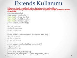 Extends Kullanımı
•
•
•
•
•
•
•
•
•
•
•
•
•
•
•
•
•
•
•
•
•
•
•
•

Kullanıma örnek verebilmek adına daha önceden kullandığımız
ulasim_constructor.java sınıfının propertilerini aşağıdaki şekilde protected olarak
düzenledik.
package com.atml;
class ulasim_constructor {
Protected float yuz_km_litre;
Protected float gidilecek_km;
Protected float mazot_ucret;
public ulasim_constructor()
{
yuz_km_litre=8.8f;
gidilecek_km=900f;
mazot_ucret=5.0f;
}
public ulasim_constructor(float ykl,float gk,float mu){
yuz_km_litre=ykl;
gidilecek_km=gk;
mazot_ucret=mu;
}
public ulasim_constructor(float ykl,float gk){
yuz_km_litre=ykl;
gidilecek_km=gk;
}
public float maliyet_hesapla(){
return yuz_km_litre*(gidilecek_km/100)*mazot_ucret;
}}

 