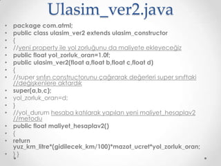 Ulasim_ver2.java
•
•
•
•
•
•
•
•
•
•
•
•
•
•
•

•

package com.atml;
public class ulasim_ver2 extends ulasim_constructor
{
//yeni property ile yol zorluğunu da maliyete ekleyeceğiz
public float yol_zorluk_oran=1.0f;
public ulasim_ver2(float a,float b,float c,float d)
{
//super sınfın constructorunu çağırarak değerleri super sınıftaki
//değişkenlere aktardık
super(a,b,c);
yol_zorluk_oran=d;
}
//yol_durum hesaba katılarak yapılan yeni maliyet_hesaplav2
//metodu
public float maliyet_hesaplav2()
{
return
yuz_km_litre*(gidilecek_km/100)*mazot_ucret*yol_zorluk_oran;
}}

 
