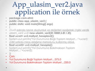 App_ulasim_ver2.java
application ile örnek
•
•
•
•
•
•
•
•
•
•
•
•
•
•
•

package com.atml;
public class app_ulasim_ver2 {
public static void main(String[] args)
{
//uv2 adında nesne oluşturduk ve değerleri aşağıdaki //gibi verdik
ulasim_ver2 uv2=new ulasim_ver2(5f,1000f,5.0f,1.5f);
float ucret= uv2.maliyet_hesaplav2();
System.out.println("Yol Durumuna Bağlı Toplam Maliyet...:"+ucret);
//Alt satırda miras aldığımız metodunu kullanmış olduk.
float ucret2= uv2.maliyet_hesapla();
System.out.println("Yol Durumuna Bakılmaksızın Toplam
Maliyet...:"+ucret2);
}}
Çıktı:
Yol Durumuna Bağlı Toplam Maliyet...:375.0
Yol Durumuna Bakılmaksızın Toplam Maliyet...:250.0

 