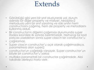 Extends
• Görüldüğü gibi yeni bir sınıf oluşturarak yol_durum
adında bir diğer property ve maliyet_hesaplav2
metoduyla yeni bir sınıf yaratmış ve eski sınıfın hem
constructorını çağırmış, hem de property ve metodlarını
kullanmış olduk.
• Bir constructor'ın diğerini çağırması durumunda super
ifadesi kesinlikle ilk satırda belirtilmelidir. Herhangi bir kod
parçası yazıldıktan sonra super class'ın bir constructor’u
• çağrılamaz.
• Super class'ın constructor’u açık olarak çağrılmadıkça,
parametresiz olan super()
• constructor'un çağrıldığı varsayılır. Super constructor’un
böyle bir constructor’u yoksa
• mutlaka parametreli bir constructor çağrılmalıdır. Aksi
takdirde derleyici hata verir.

 