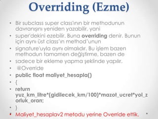 Overriding (Ezme)
• Bir subclass super class'ının bir methodunun
davranışını yeniden yazabilir, yani
• super'dekini ezebilir. Buna overriding denir. Bunun
için aynı üst class’ın method’unun
• signature'uyla aynı olmalıdır. Bu işlem bazen
methodun tamamen değiştirme, bazen de
• sadece bir ekleme yapma şeklinde yapılır.
• @Override
• public float maliyet_hesapla()
• {
• return
yuz_km_litre*(gidilecek_km/100)*mazot_ucret*yol_z
orluk_oran;
• }
• Maliyet_hesaplav2 metodu yerine Override ettik.

 