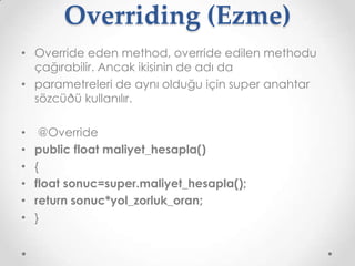 Overriding (Ezme)
• Override eden method, override edilen methodu
çağırabilir. Ancak ikisinin de adı da
• parametreleri de aynı olduğu için super anahtar
sözcüðü kullanılır.
•
•
•
•
•
•

@Override
public float maliyet_hesapla()
{
float sonuc=super.maliyet_hesapla();
return sonuc*yol_zorluk_oran;
}

 