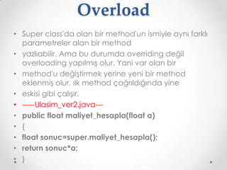 Overload
• Super class'da olan bir method'un ismiyle aynı farklı
parametreler alan bir method
• yazlıabilir. Ama bu durumda overriding değil
overloading yapılmış olur. Yani var olan bir
• method'u değiştirmek yerine yeni bir method
eklenmiş olur. ılk method çağrıldığında yine
• eskisi gibi çalışır.
• -----Ulasim_ver2.java--• public float maliyet_hesapla(float a)
• {
• float sonuc=super.maliyet_hesapla();
• return sonuc*a;
• }

 