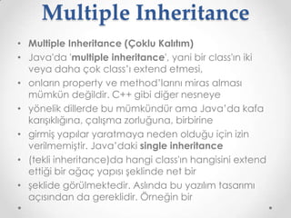 Multiple Inheritance
• Multiple Inheritance (Çoklu Kalıtım)
• Java'da 'multiple inheritance', yani bir class'ın iki
veya daha çok class’ı extend etmesi,
• onların property ve method’larını miras alması
mümkün değildir. C++ gibi diğer nesneye
• yönelik dillerde bu mümkündür ama Java’da kafa
karışıklığına, çalışma zorluğuna, birbirine
• girmiş yapılar yaratmaya neden olduğu için izin
verilmemiştir. Java’daki single inheritance
• (tekli inheritance)da hangi class'ın hangisini extend
ettiği bir ağaç yapısı şeklinde net bir
• şeklide görülmektedir. Aslında bu yazılım tasarımı
açısından da gereklidir. Örneğin bir

 